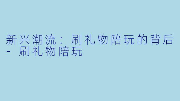 新兴潮流：刷礼物陪玩的背后-刷礼物陪玩