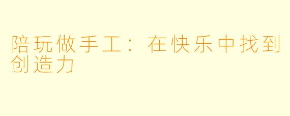 陪玩做手工：在快乐中找到创造力