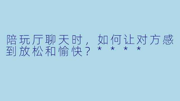 陪玩厅聊天时,如何让对方感到放松和愉快?****