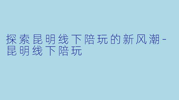 探索昆明线下陪玩的新风潮