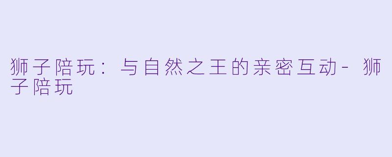 狮子陪玩：与自然之王的亲密互动-狮子陪玩