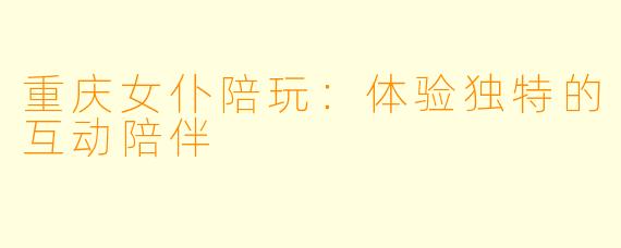 重庆女仆陪玩：体验独特的互动陪伴
