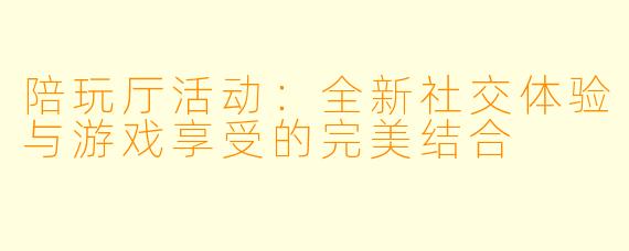 陪玩厅活动：全新社交体验与游戏享受的完美结合