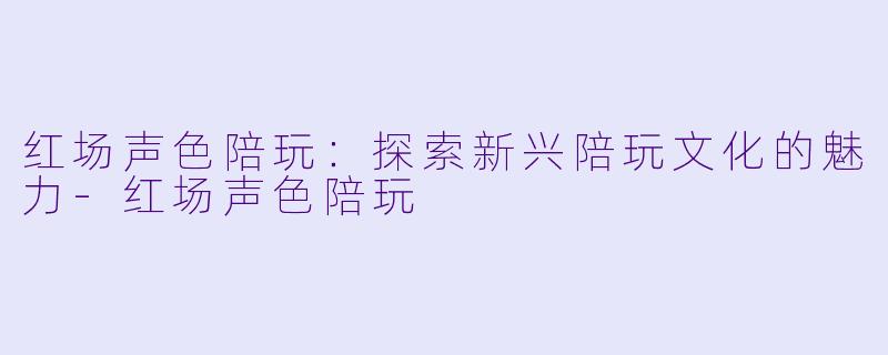 红场声色陪玩：探索新兴陪玩文化的魅力-红场声色陪玩
