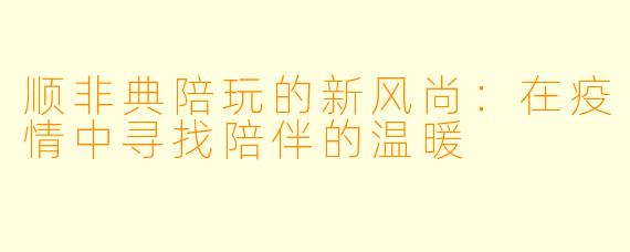 顺非典陪玩的新风尚：在疫情中寻找陪伴的温暖