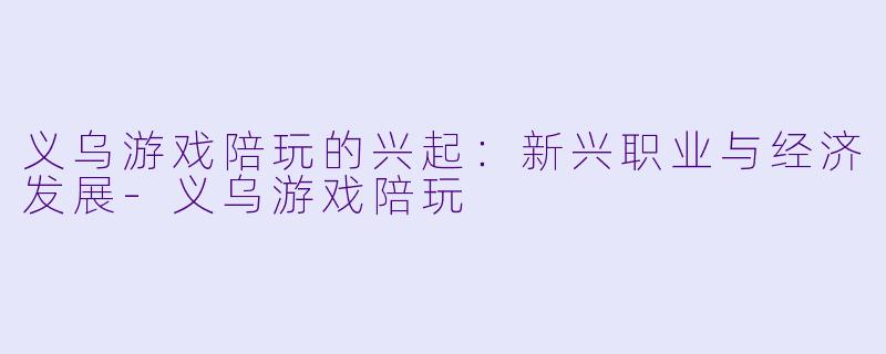 义乌游戏陪玩的兴起：新兴职业与经济发展-义乌游戏陪玩