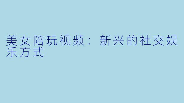 美女陪玩视频：新兴的社交娱乐方式