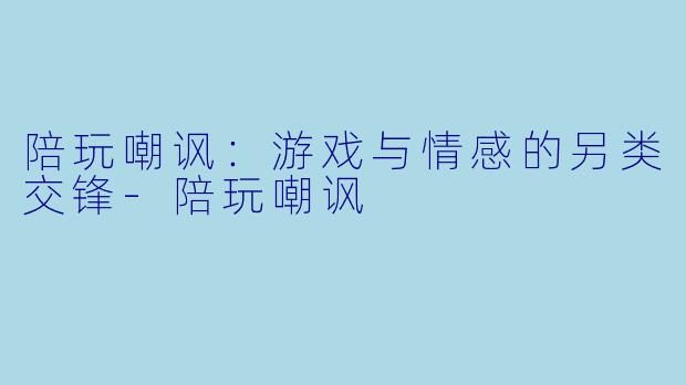 陪玩嘲讽：游戏与情感的另类交锋-陪玩嘲讽