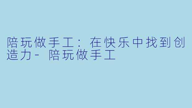 陪玩做手工：在快乐中找到创造力-陪玩做手工