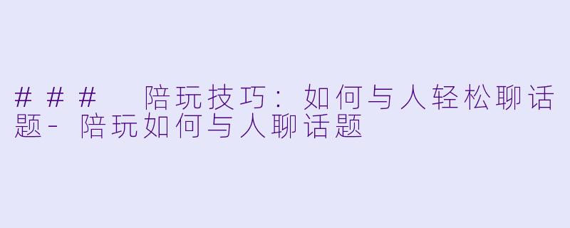 ### 陪玩技巧：如何与人轻松聊话题-陪玩如何与人聊话题