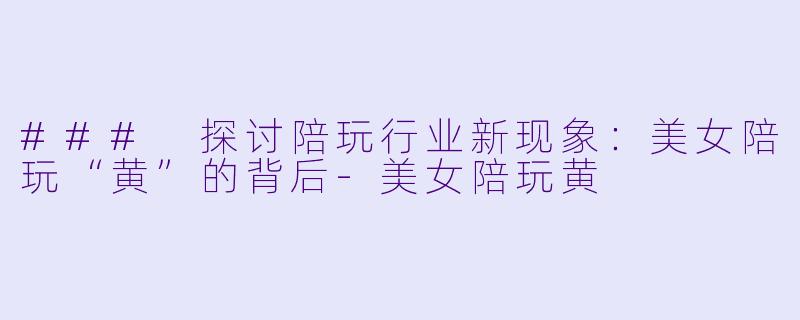 ### 探讨陪玩行业新现象：美女陪玩“黄”的背后-美女陪玩黄
