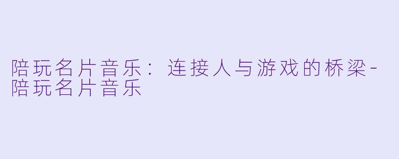 陪玩名片音乐：连接人与游戏的桥梁-陪玩名片音乐