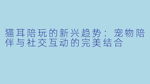 猫耳陪玩的新兴趋势：宠物陪伴与社交互动的完美结合