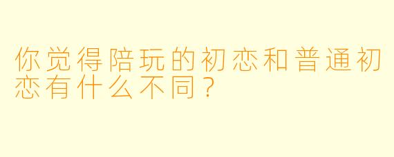 你觉得陪玩的初恋和普通初恋有什么不同？