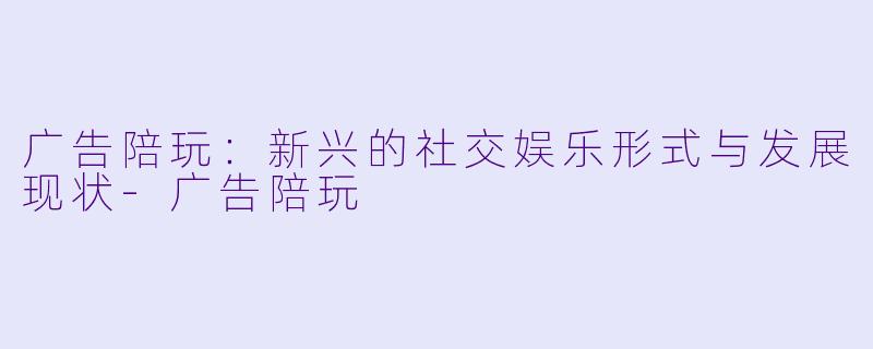 广告陪玩：新兴的社交娱乐形式与发展现状-广告陪玩