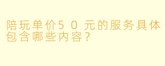 陪玩单价50元的服务具体包含哪些内容？