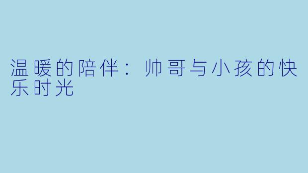 温暖的陪伴:帅哥与小孩的快乐时光