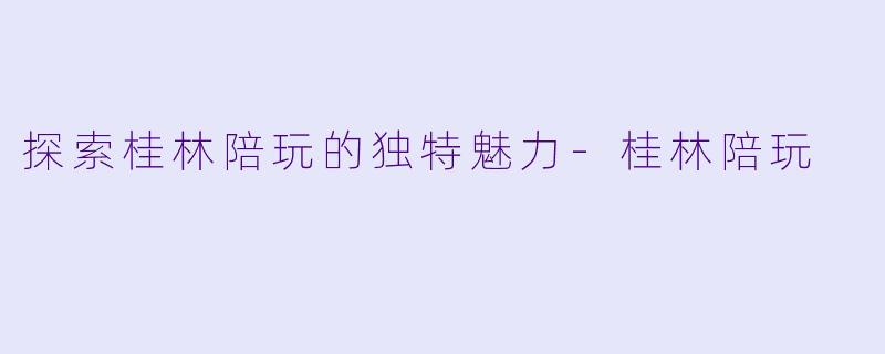 探索桂林陪玩的独特魅力-桂林陪玩