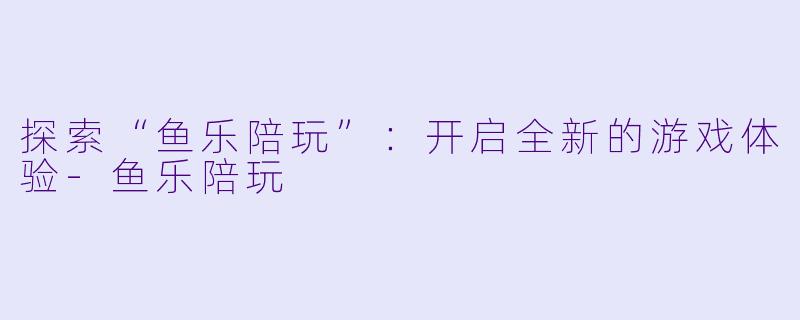 探索“鱼乐陪玩”：开启全新的游戏体验