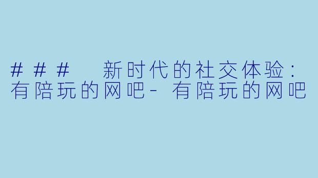 ### 新时代的社交体验：有陪玩的网吧-有陪玩的网吧