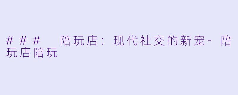 ### 陪玩店：现代社交的新宠-陪玩店陪玩