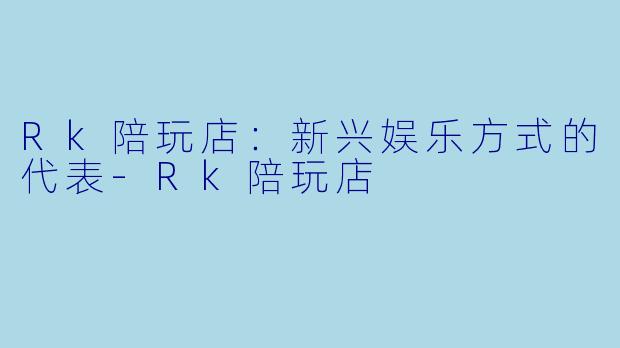 Rk陪玩店：新兴娱乐方式的代表-Rk陪玩店