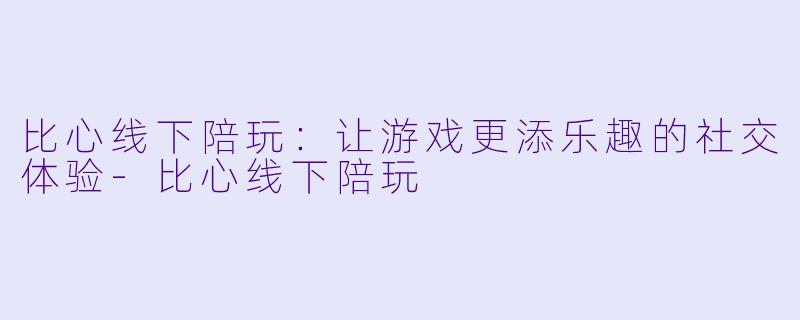 比心线下陪玩：让游戏更添乐趣的社交体验-比心线下陪玩