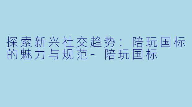 探索新兴社交趋势：陪玩国标的魅力与规范-陪玩国标