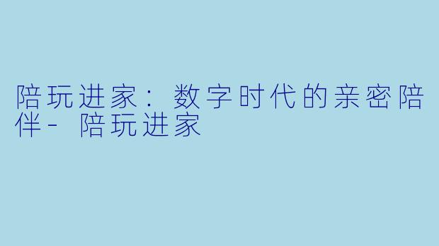 陪玩进家：数字时代的亲密陪伴-陪玩进家