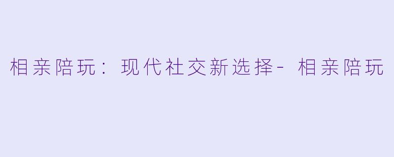 相亲陪玩：现代社交新选择-相亲陪玩