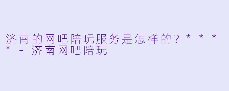 济南的网吧陪玩服务是怎样的?****