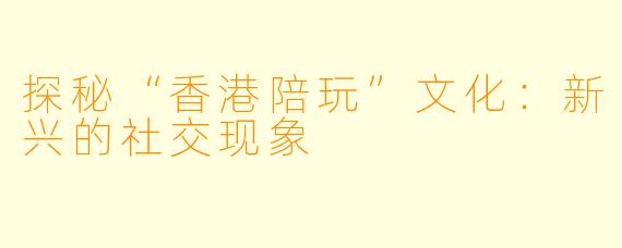 探秘“香港陪玩”文化:新兴的社交现象