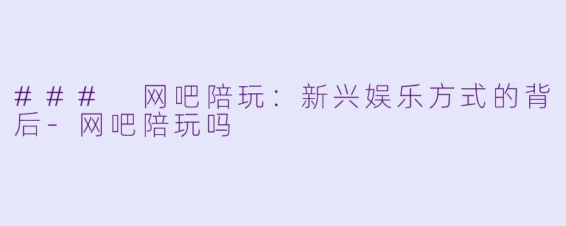 ### 网吧陪玩：新兴娱乐方式的背后-网吧陪玩吗
