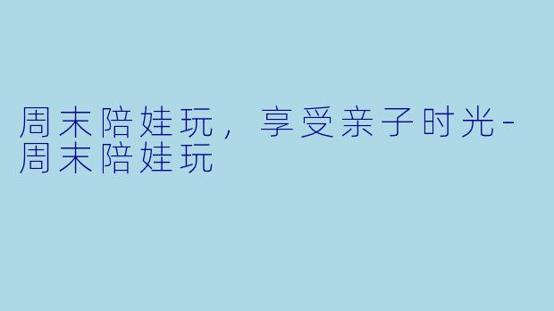 周末陪娃玩，享受亲子时光-周末陪娃玩