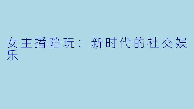 女主播陪玩:新时代的社交娱乐