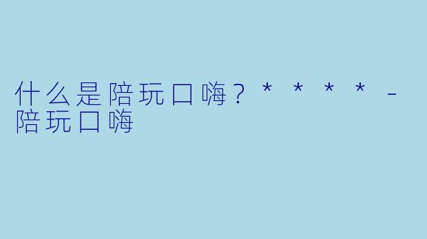 什么是陪玩口嗨？****-陪玩口嗨