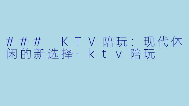 ### KTV陪玩：现代休闲的新选择-ktv陪玩