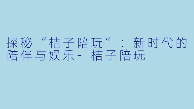 探秘“桔子陪玩”：新时代的陪伴与娱乐-桔子陪玩