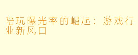 陪玩曝光率的崛起：游戏行业新风口