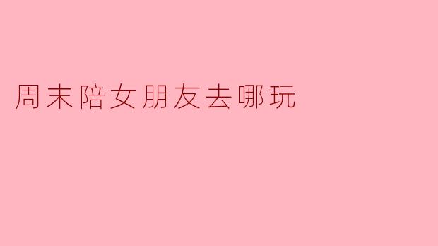 周末陪女朋友去哪玩
