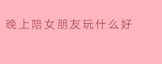 晚上陪女朋友玩什么好