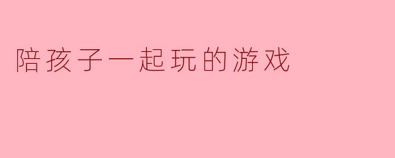 陪孩子一起玩的游戏:促进亲子关系的乐趣