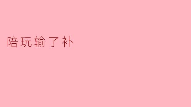 陪玩输了补:不仅是游戏的乐趣,更是心灵的陪伴