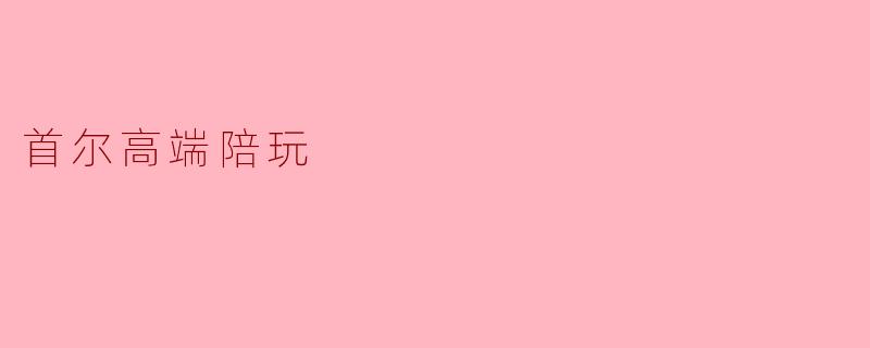 首尔高端陪玩服务有什么特别之处?****