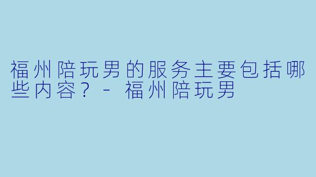 福州陪玩男的服务主要包括哪些内容？