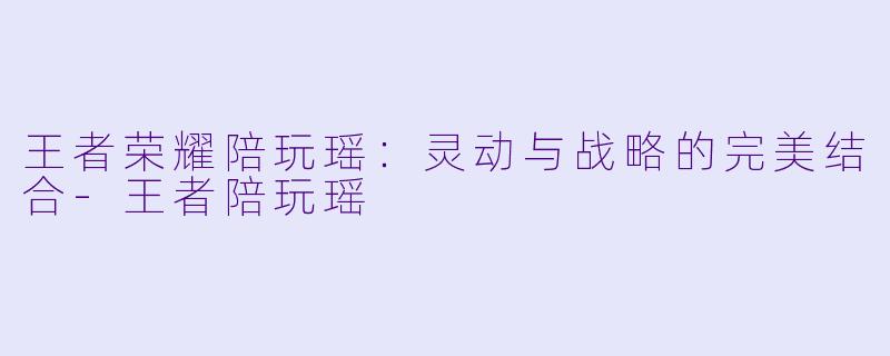 王者荣耀陪玩瑶：灵动与战略的完美结合-王者陪玩瑶
