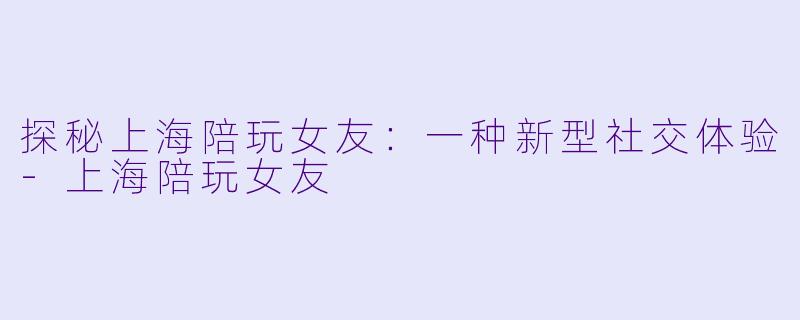 探秘上海陪玩女友：一种新型社交体验-上海陪玩女友
