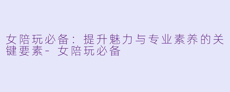 女陪玩必备：提升魅力与专业素养的关键要素-女陪玩必备