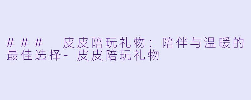 ### 皮皮陪玩礼物：陪伴与温暖的最佳选择-皮皮陪玩礼物