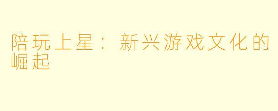 陪玩上星：新兴游戏文化的崛起